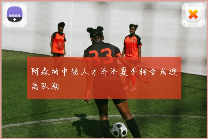 阿森纳中场人才济济夏季转会或迎离队潮