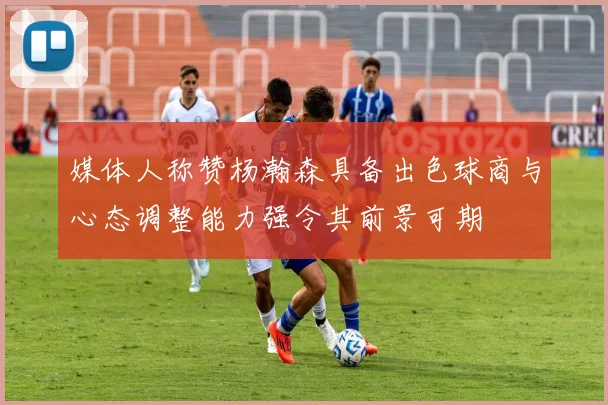 媒体人称赞杨瀚森具备出色球商与心态调整能力强令其前景可期