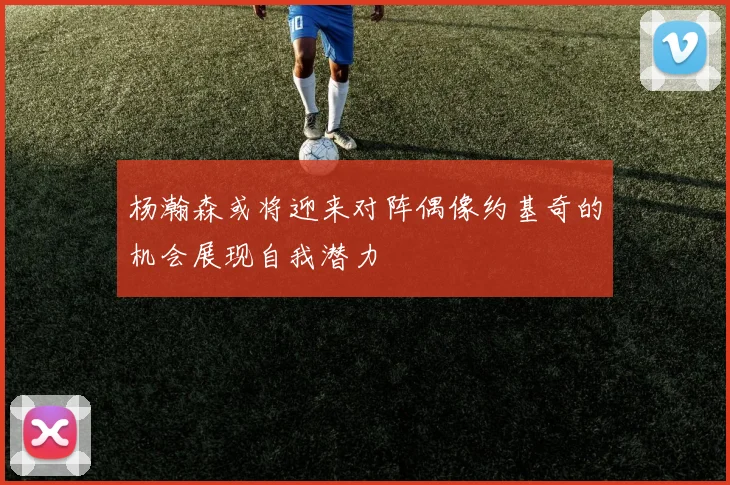 杨瀚森或将迎来对阵偶像约基奇的机会展现自我潜力
