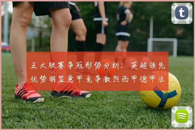 五大联赛争冠形势分析：英超领先优势明显意甲竞争激烈西甲德甲法甲差距各异