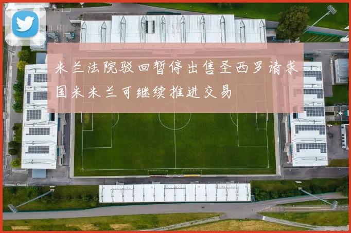 米兰法院驳回暂停出售圣西罗请求国米米兰可继续推进交易