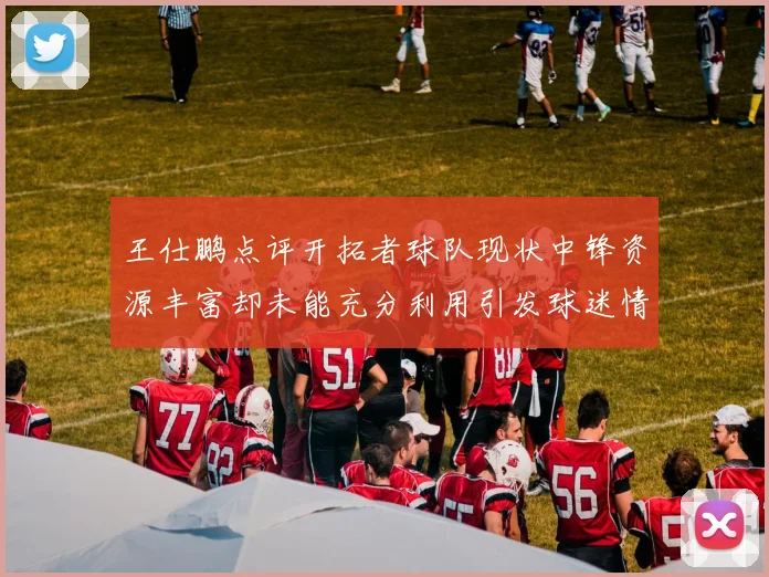 王仕鹏点评开拓者球队现状中锋资源丰富却未能充分利用引发球迷情感交织