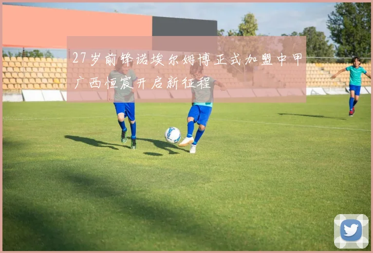 27岁前锋诺埃尔姆博正式加盟中甲广西恒宸开启新征程