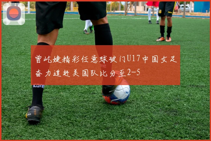曾屹婕精彩任意球破门U17中国女足奋力追赶美国队比分至2-5
