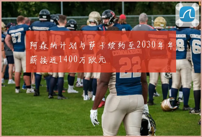 阿森纳计划与萨卡续约至2030年年薪接近1400万欧元