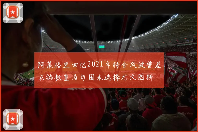阿莱格里回忆2021年转会风波曾差点执教皇马与国米选择尤文图斯
