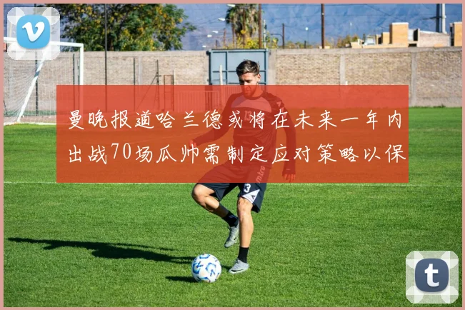 曼晚报道哈兰德或将在未来一年内出战70场瓜帅需制定应对策略以保护球员健康
