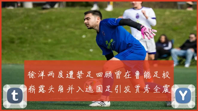 徐洋两度遭禁足回顾曾在鲁能足校崭露头角并入选国足引发贾秀全震惊