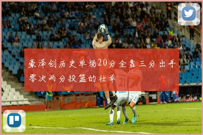 豪泽创历史单场20分全靠三分出手零次两分投篮的壮举