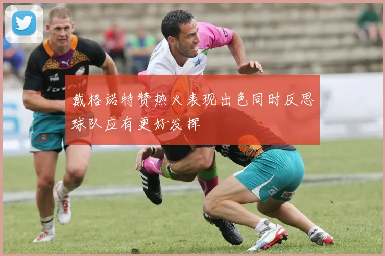 戴格诺特赞热火表现出色同时反思球队应有更好发挥
