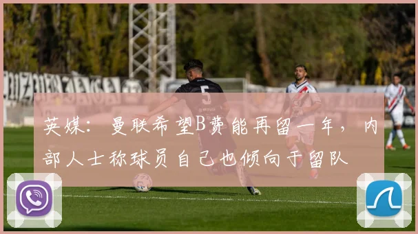 英媒：曼联希望B费能再留一年，内部人士称球员自己也倾向于留队