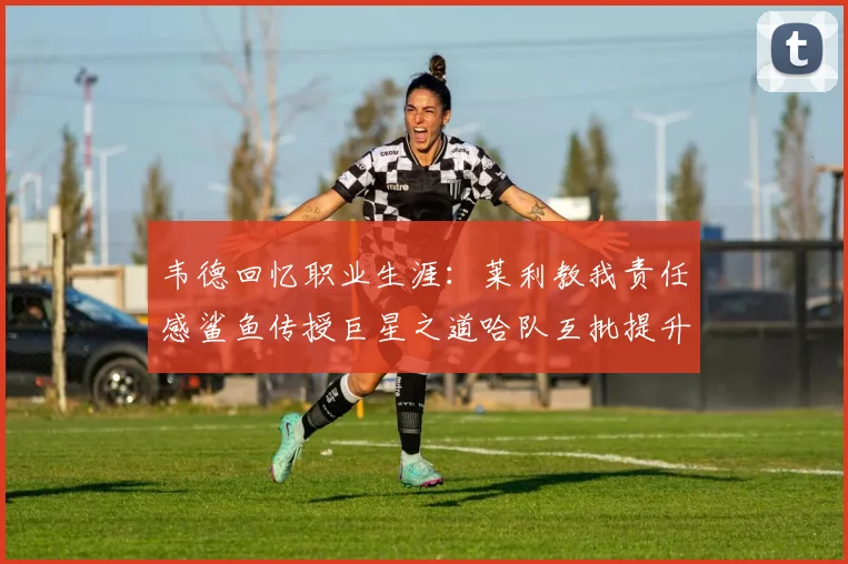 韦德回忆职业生涯：莱利教我责任感鲨鱼传授巨星之道哈队互批提升自我