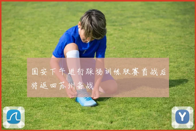 国安下午进行踩场训练联赛首战后将返回苏州备战