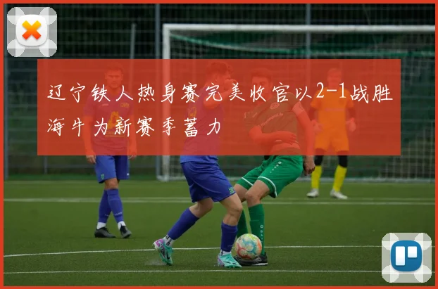 辽宁铁人热身赛完美收官以2-1战胜海牛为新赛季蓄力