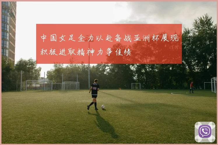 中国女足全力以赴备战亚洲杯展现积极进取精神力争佳绩