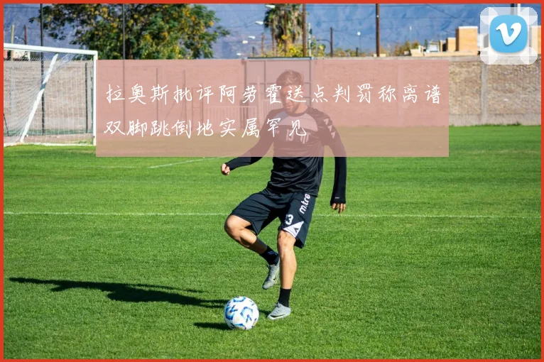 拉奥斯批评阿劳霍送点判罚称离谱双脚跳倒地实属罕见