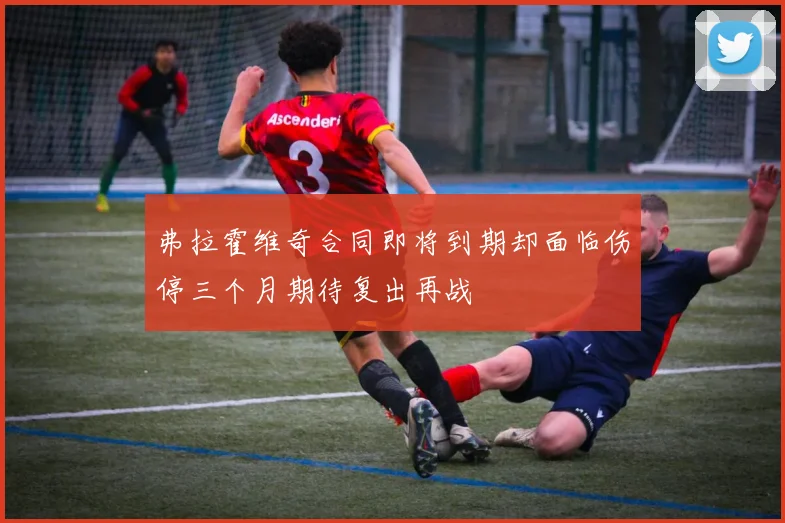 弗拉霍维奇合同即将到期却面临伤停三个月期待复出再战