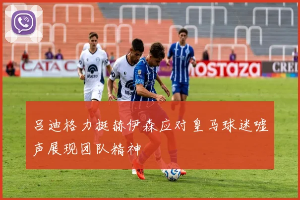 吕迪格力挺赫伊森应对皇马球迷嘘声展现团队精神