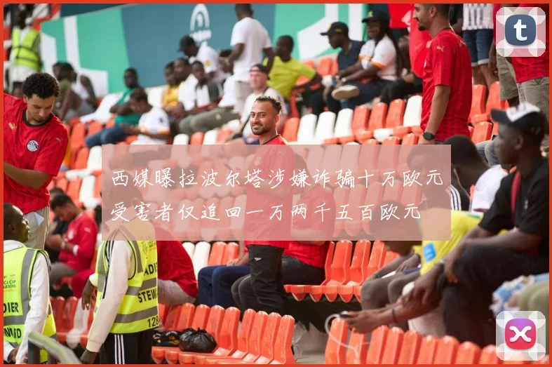 西媒曝拉波尔塔涉嫌诈骗十万欧元受害者仅追回一万两千五百欧元