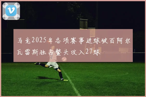 马竞2025年各项赛事进球破百阿尔瓦雷斯独占鳌头攻入27球
