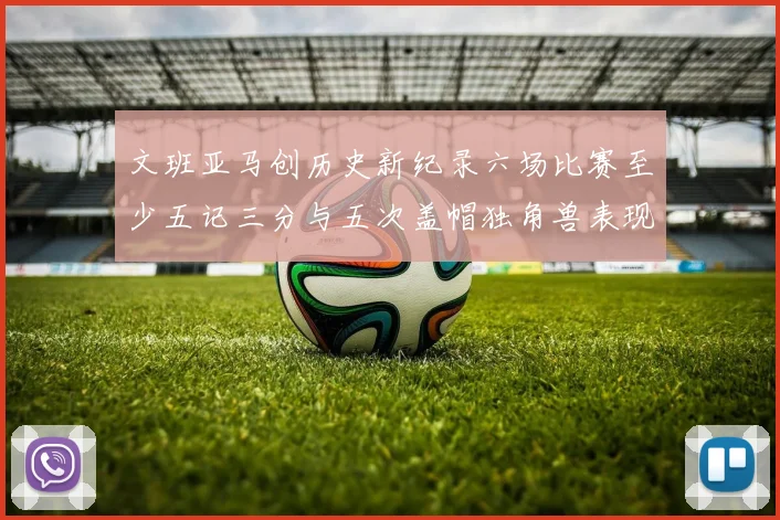 文班亚马创历史新纪录六场比赛至少五记三分与五次盖帽独角兽表现惊艳