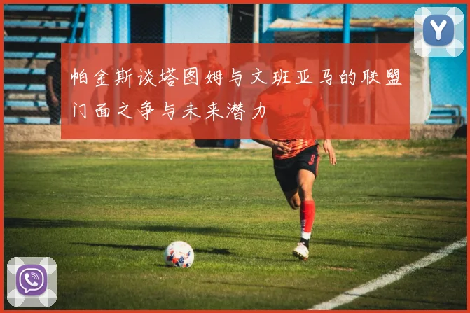 帕金斯谈塔图姆与文班亚马的联盟门面之争与未来潜力