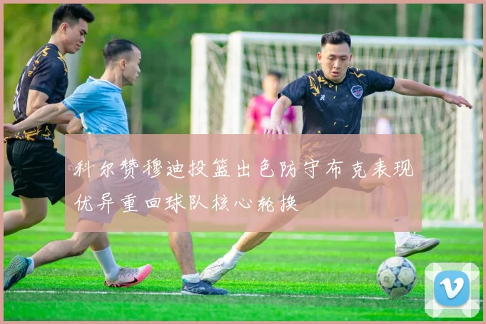 科尔赞穆迪投篮出色防守布克表现优异重回球队核心轮换