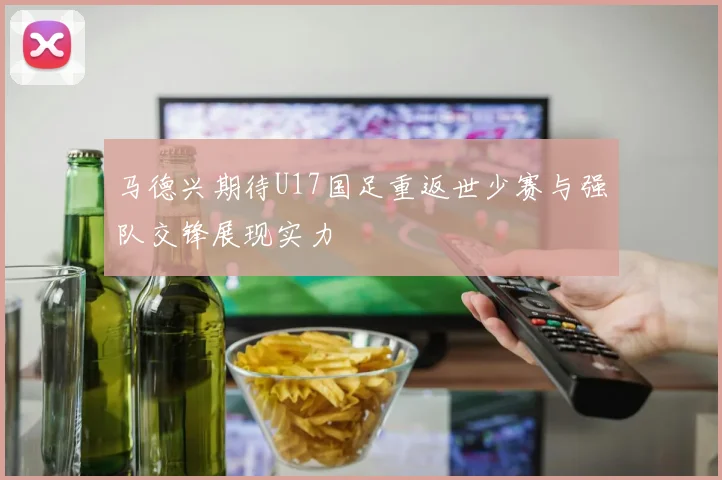 马德兴期待U17国足重返世少赛与强队交锋展现实力