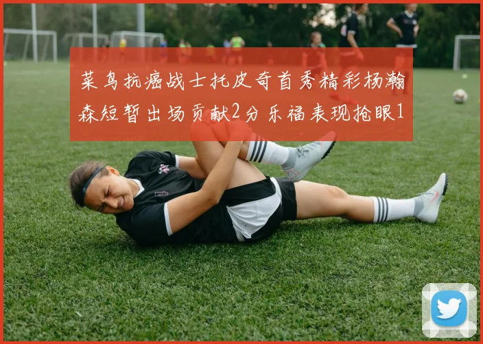菜鸟抗癌战士托皮奇首秀精彩杨瀚森短暂出场贡献2分乐福表现抢眼14分钟斩获11分2助