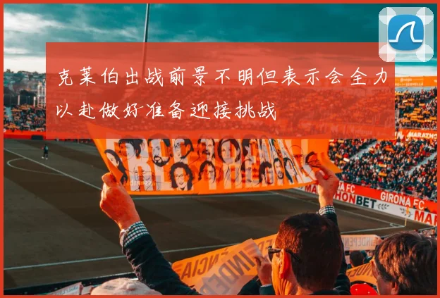 克莱伯出战前景不明但表示会全力以赴做好准备迎接挑战