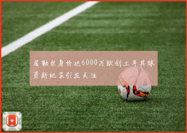 居勒尔身价达6000万欧创土耳其球员新纪录引发关注
