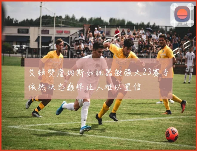艾顿赞詹姆斯如机器般强大23赛季依然状态巅峰让人难以置信
