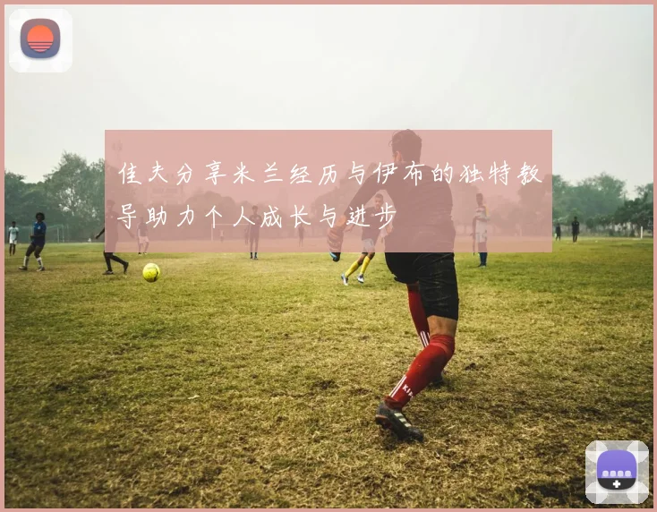 佳夫分享米兰经历与伊布的独特教导助力个人成长与进步