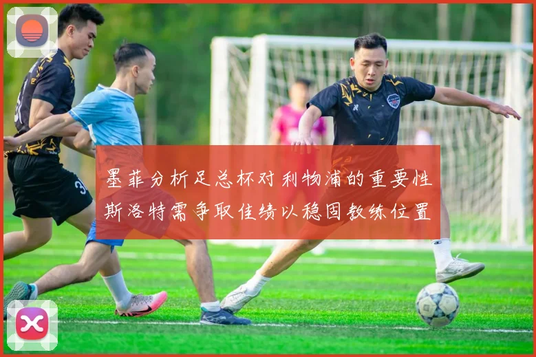 墨菲分析足总杯对利物浦的重要性斯洛特需争取佳绩以稳固教练位置