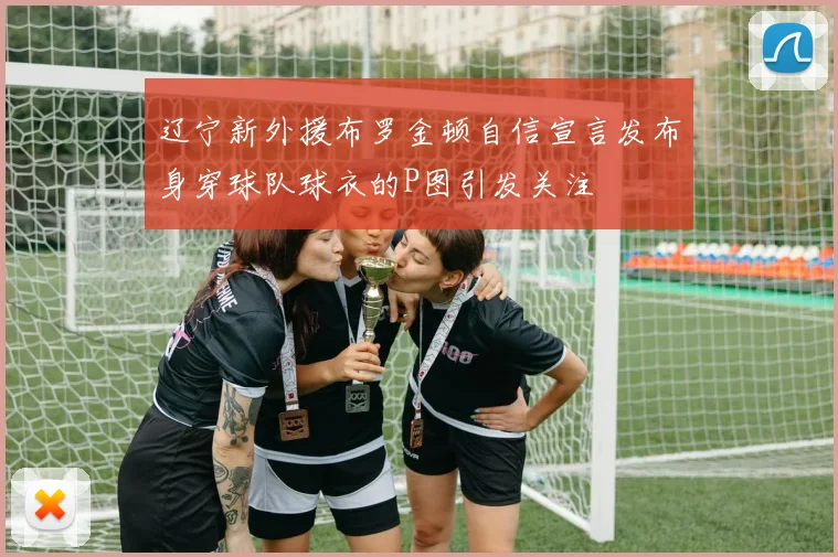 辽宁新外援布罗金顿自信宣言发布身穿球队球衣的P图引发关注