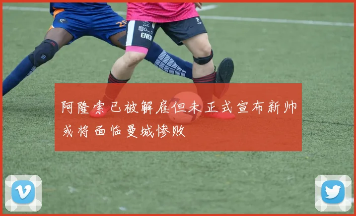 阿隆索已被解雇但未正式宣布新帅或将面临曼城惨败