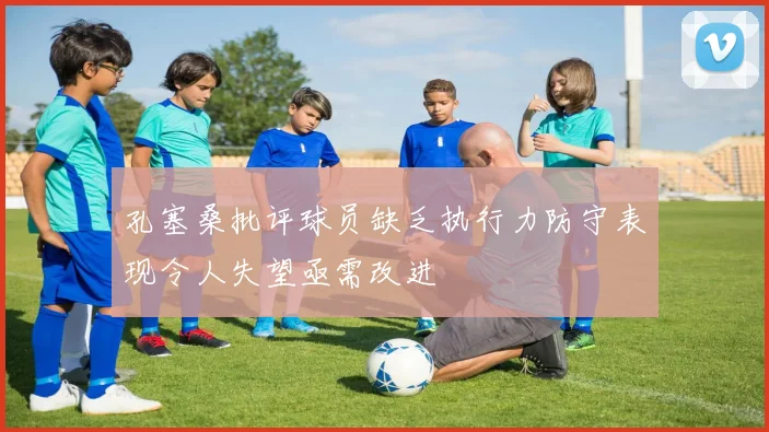 孔塞桑批评球员缺乏执行力防守表现令人失望亟需改进