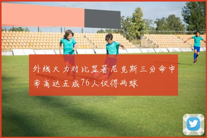 外线火力对比显著尼克斯三分命中率高达五成76人仅得两球