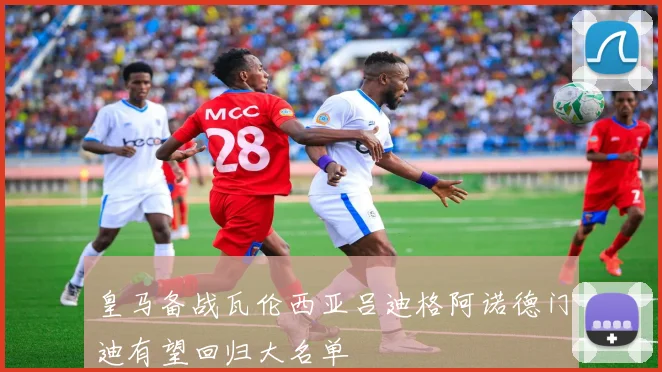 皇马备战瓦伦西亚吕迪格阿诺德门迪有望回归大名单