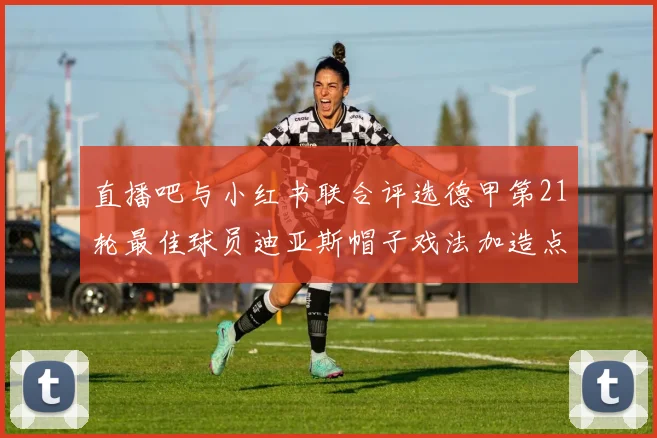 直播吧与小红书联合评选德甲第21轮最佳球员迪亚斯帽子戏法加造点独造五球