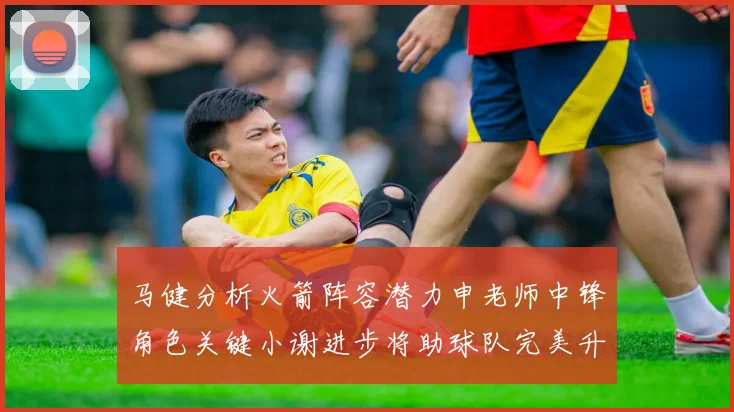 马健分析火箭阵容潜力申老师中锋角色关键小谢进步将助球队完美升级