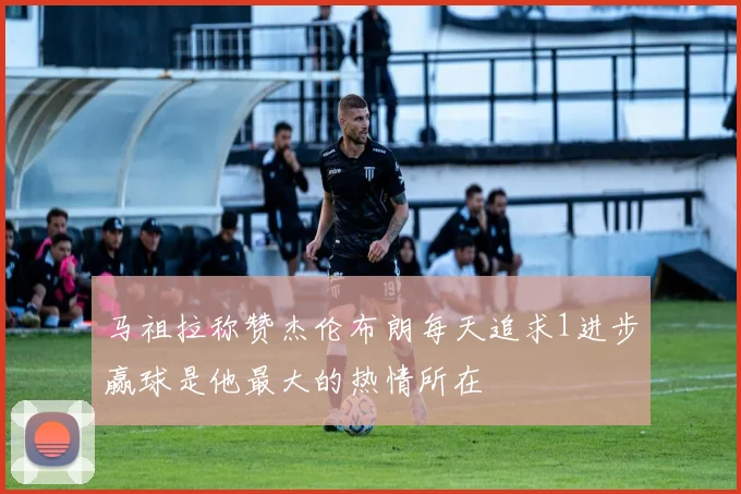 马祖拉称赞杰伦布朗每天追求1进步赢球是他最大的热情所在