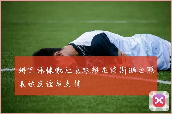 姆巴佩慷慨让点球维尼修斯晒合照表达友谊与支持